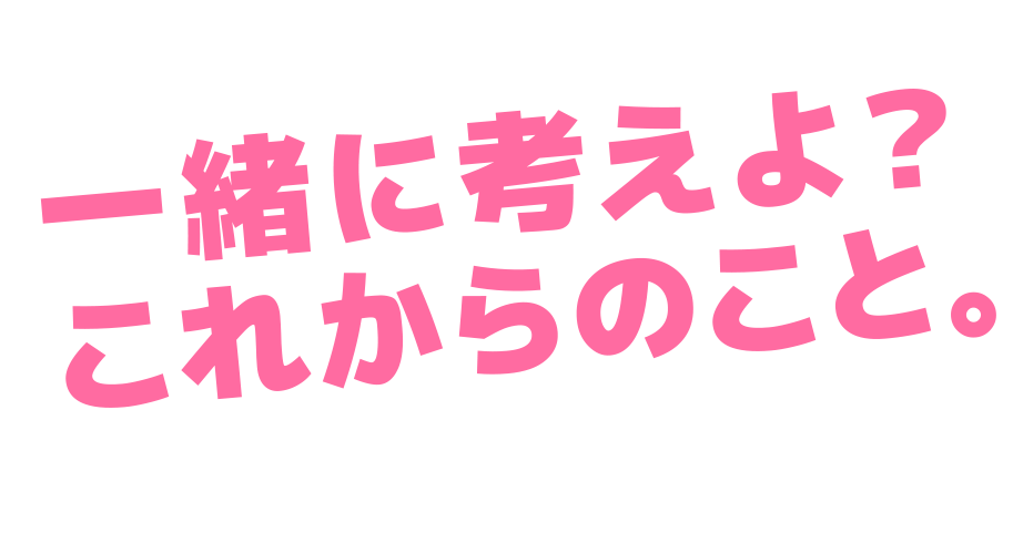 一緒に考えよ？これからのこと