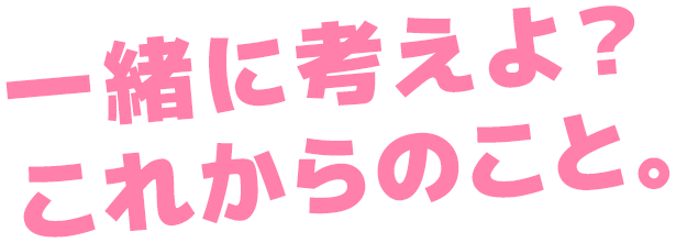 一緒に考えよ？これからのこと